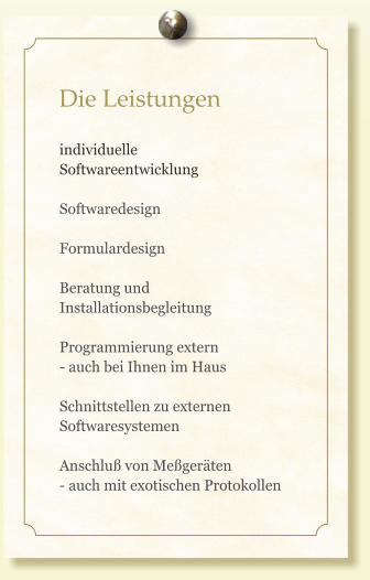 Die Leistungen  individuelle Softwareentwicklung  Softwaredesign  Formulardesign  Beratung und  Installationsbegleitung  Programmierung extern  - auch bei Ihnen im Haus  Schnittstellen zu externen Softwaresystemen  Anschluß von Meßgeräten - auch mit exotischen Protokollen