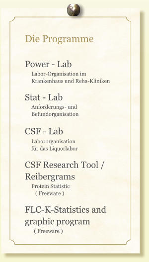 Die Programme  Power - Lab      Labor-Organisation im      Krankenhaus und Reha-Kliniken  Stat - Lab      Anforderungs- und       Befundorganisation  CSF - Lab       Labororganisation      für das Liquorlabor  CSF Research Tool /     Reibergrams      Protein Statistic         ( Freeware )  FLC-K-Statistics and graphic program        ( Freeware )