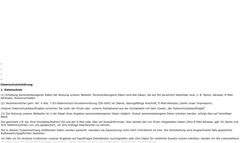 - - - - Datenschutzerklärung 1. Datenschutz  (1) Erhebung personenbezogener Daten bei Nutzung unserer Website. Personenbezogene Daten sind alle Daten, die auf Sie persönlich beziehbar sind, z. B. Name, Adresse, E-Mail-Adressen, Nutzerverhalten. (2) Verantwortlicher gem. Art. 4 Abs. 7 EU-Datenschutz-Grundverordnung (DS-GVO) ist [Name, ladungsfähige Anschrift, E-Mail-Adresse] (siehe unser Impressum). Unseren Datenschutzbeauftragten erreichen Sie unter der Email oder  unserer Postadresse aus der Kontakseite mit dem Zusatz „der Datenschutzbeauftragte“. (3) Die Nutzung unserer Webseite ist in der Regel ohne Angaben personenbezogener Daten möglich. Soweit personenbezogene Daten erhoben werden, erfolgt dies auf freiwilliger Basis. Die geschieht z.B. bei Ihrer Kontaktaufnahme mit uns per E-Mail oder über ein Kontaktformular. Hier werden die von Ihnen mitgeteilten Daten (Ihre E-Mail-Adresse, ggf. Ihr Name und Ihre Telefonnummer) von uns gespeichert, um Ihre Anfrage beantworten zu können.  Die in diesem Zusammenhang anfallenden Daten werden gelöscht, nachdem die Speicherung nicht mehr erforderlich ist bzw. Die Verarbeitung wird eingeschränkt falls gesetzliche Aufbewahrungspflichten bestehen. (4) Falls wir für einzelne Funktionen unseres Angebots auf beauftragte Dienstleister zurückgreifen oder Ihre Daten für werbliche Zwecke nutzen möchten, werden wir Sie untenstehend im Detail über die jeweiligen Vorgänge informieren. Dabei nennen wir auch die festgelegten Kriterien der Speicherdauer.